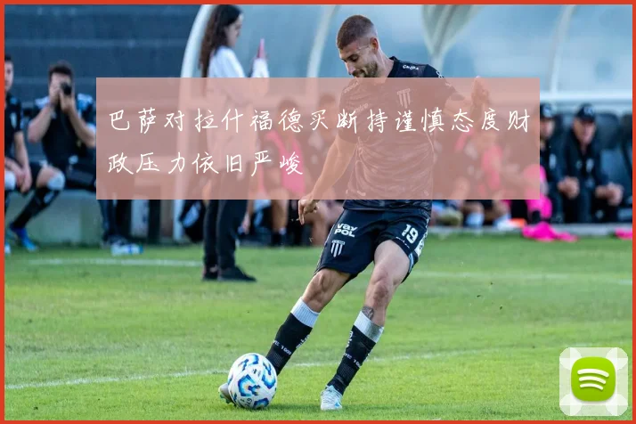 巴萨对拉什福德买断持谨慎态度财政压力依旧严峻