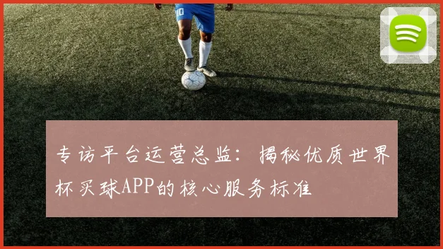 专访平台运营总监:揭秘优质世界杯买球APP的核心服务标准