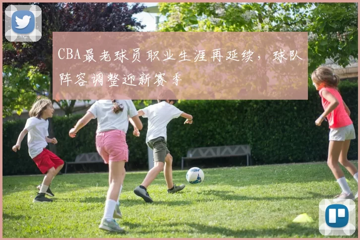 CBA最老球员职业生涯再延续，球队阵容调整迎新赛季